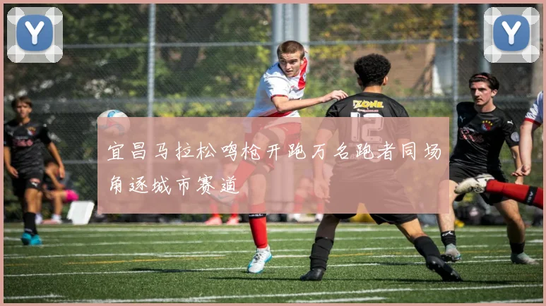 宜昌马拉松鸣枪开跑万名跑者同场角逐城市赛道