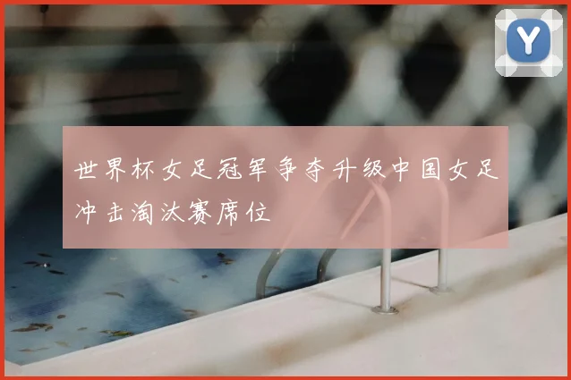 世界杯女足冠军争夺升级中国女足冲击淘汰赛席位