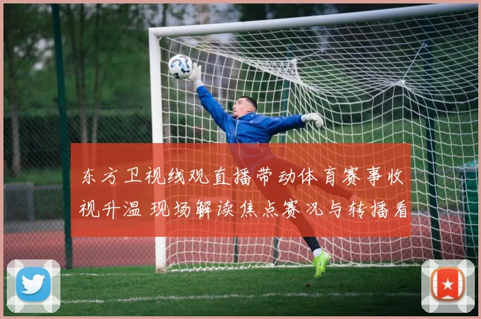 东方卫视线观直播带动体育赛事收视升温 现场解读焦点赛况与转播看点