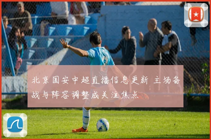 北京国安中超直播信息更新 主场备战与阵容调整成关注焦点
