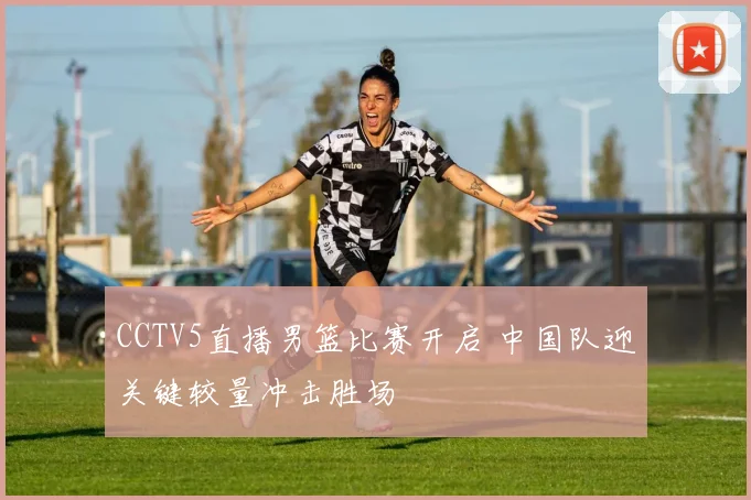 CCTV5直播男篮比赛开启 中国队迎关键较量冲击胜场