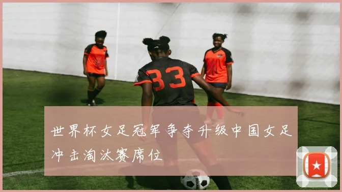 世界杯女足冠军争夺升级中国女足冲击淘汰赛席位