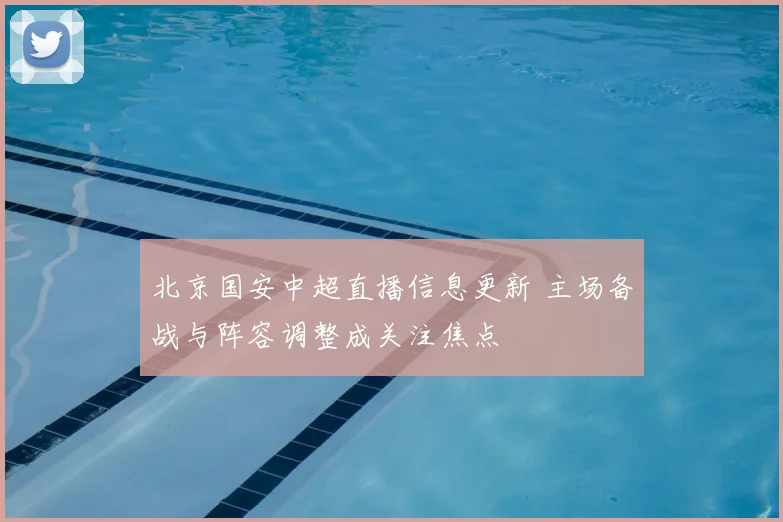 北京国安中超直播信息更新 主场备战与阵容调整成关注焦点