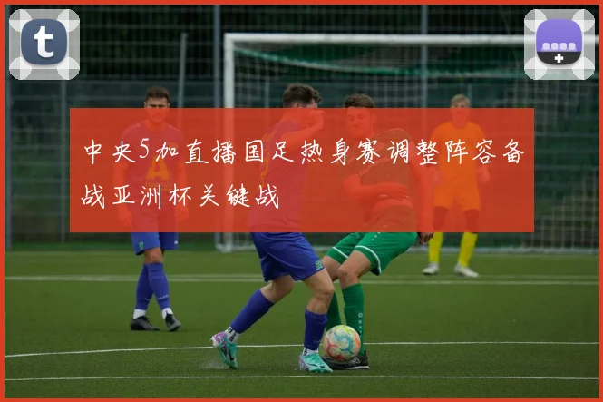 中央5加直播国足热身赛调整阵容备战亚洲杯关键战
