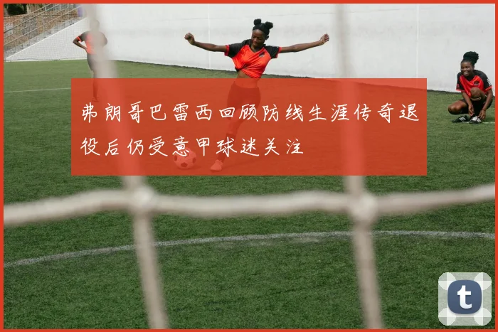 弗朗哥巴雷西回顾防线生涯传奇退役后仍受意甲球迷关注