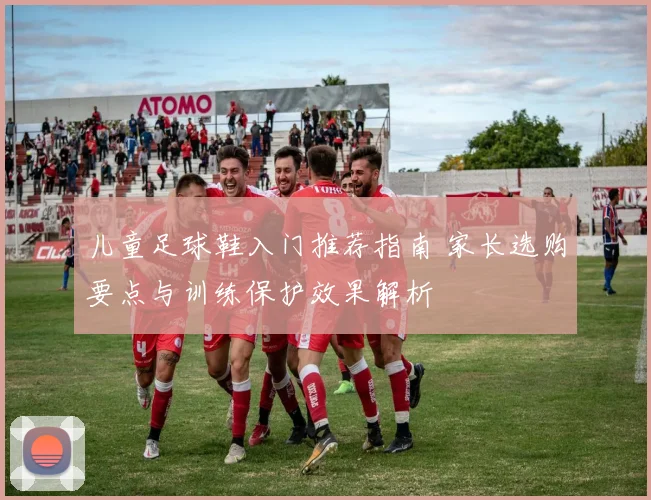 儿童足球鞋入门推荐指南 家长选购要点与训练保护效果解析