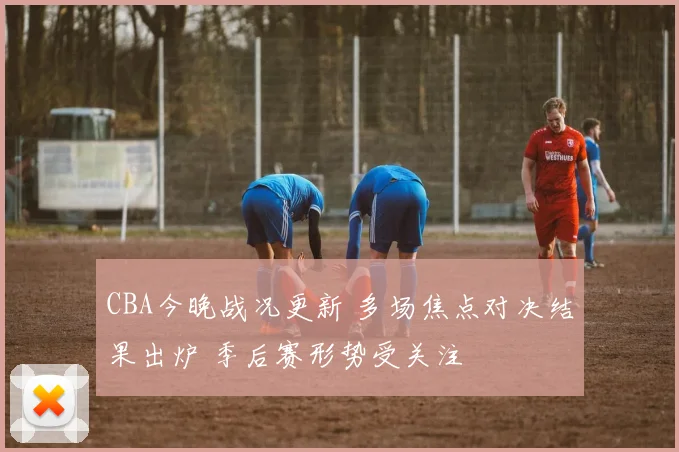 CBA今晚战况更新 多场焦点对决结果出炉 季后赛形势受关注