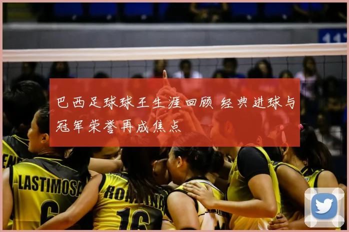 巴西足球球王生涯回顾 经典进球与冠军荣誉再成焦点