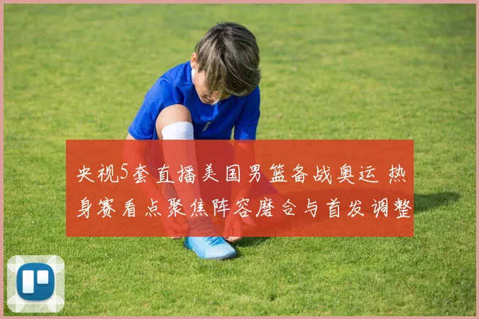 央视5套直播美国男篮备战奥运 热身赛看点聚焦阵容磨合与首发调整