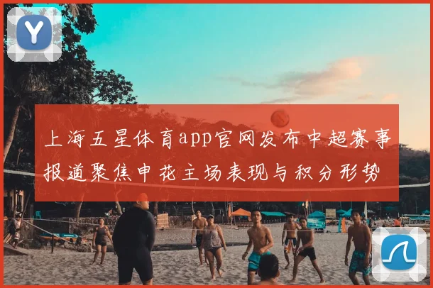 上海五星体育app官网发布中超赛事报道聚焦申花主场表现与积分形势变化