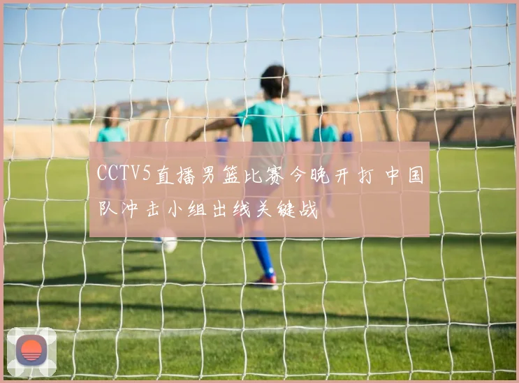 CCTV5直播男篮比赛今晚开打 中国队冲击小组出线关键战