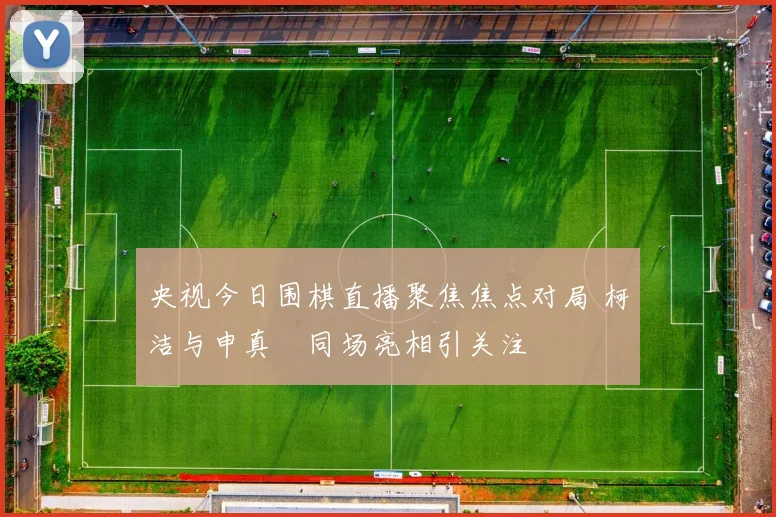 央视今日围棋直播聚焦焦点对局 柯洁与申真谞同场亮相引关注