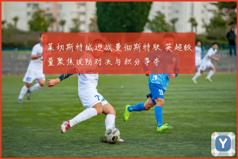 莱切斯特城迎战曼彻斯特联 英超较量聚焦攻防对决与积分争夺