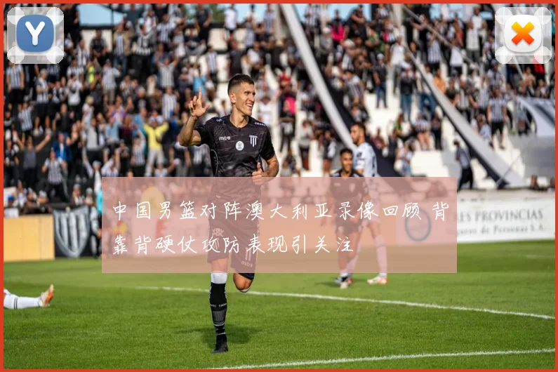 中国男篮对阵澳大利亚录像回顾 背靠背硬仗攻防表现引关注