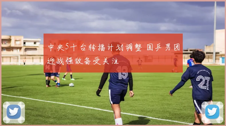 中央5十台转播计划调整 国乒男团迎战强敌备受关注