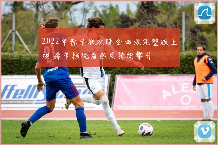 2022年春节联欢晚会回放完整版上线 春节档观看热度持续攀升