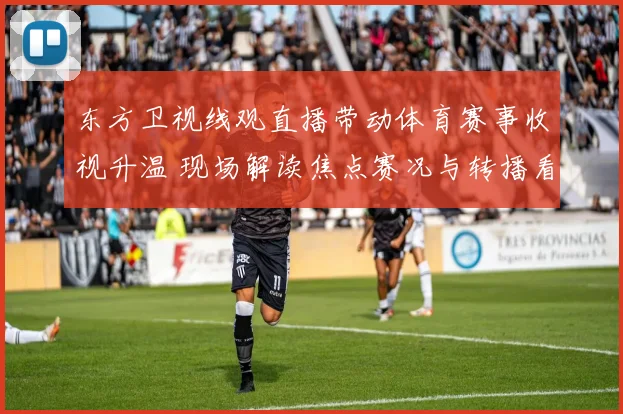 东方卫视线观直播带动体育赛事收视升温 现场解读焦点赛况与转播看点