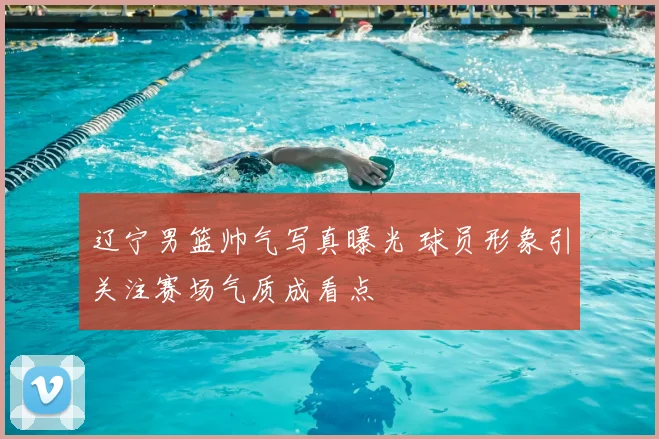 辽宁男篮帅气写真曝光 球员形象引关注赛场气质成看点