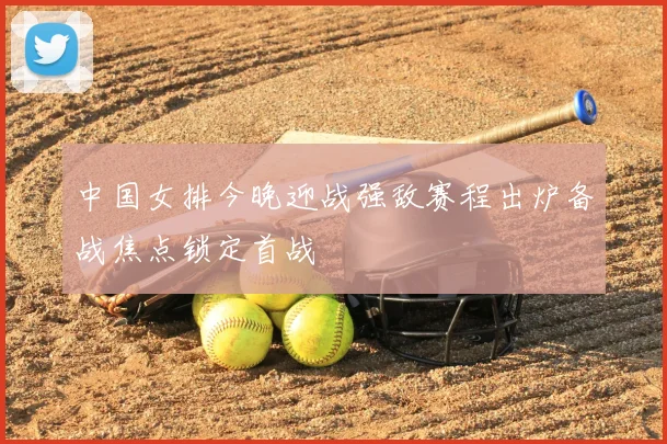 中国女排今晚迎战强敌赛程出炉备战焦点锁定首战
