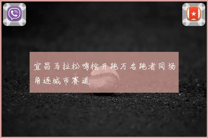 宜昌马拉松鸣枪开跑万名跑者同场角逐城市赛道