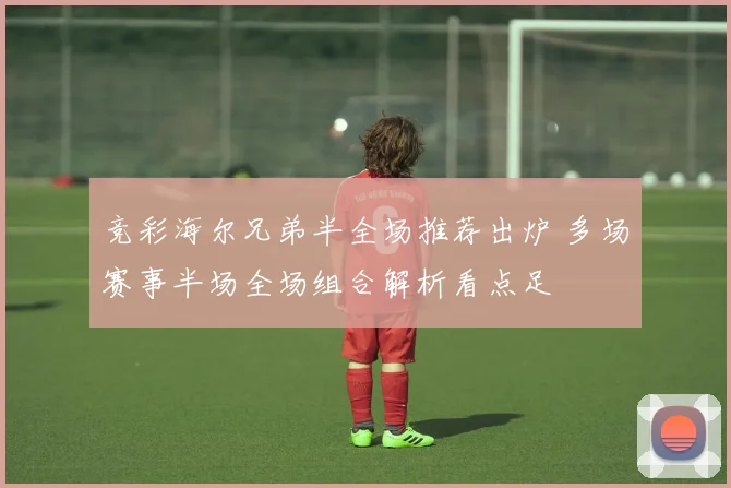 竞彩海尔兄弟半全场推荐出炉 多场赛事半场全场组合解析看点足