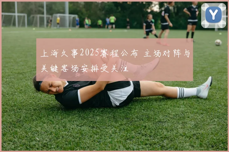 上海久事2025赛程公布 主场对阵与关键客场安排受关注