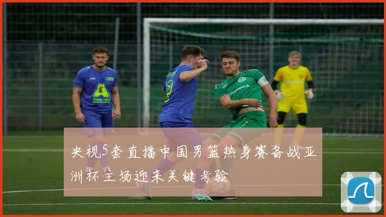 央视5套直播中国男篮热身赛备战亚洲杯主场迎来关键考验