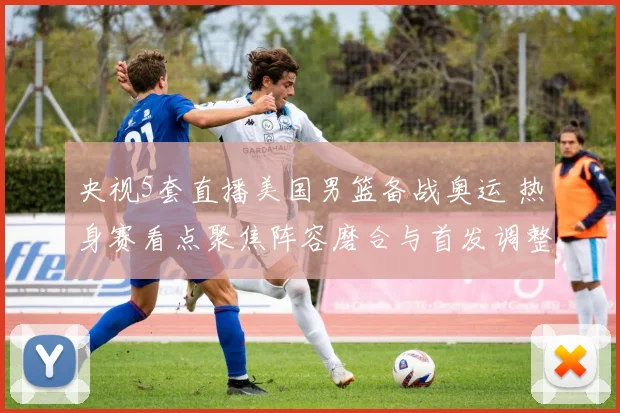 央视5套直播美国男篮备战奥运 热身赛看点聚焦阵容磨合与首发调整