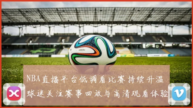 NBA直播平台低调看比赛持续升温 球迷关注赛事回放与高清观看体验