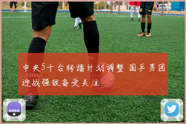 中央5十台转播计划调整 国乒男团迎战强敌备受关注