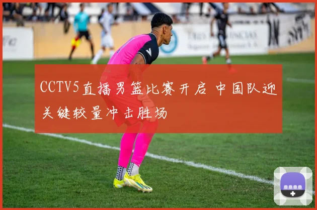 CCTV5直播男篮比赛开启 中国队迎关键较量冲击胜场