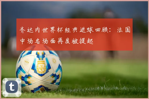 齐达内世界杯经典进球回顾：法国中场名场面再度被提起