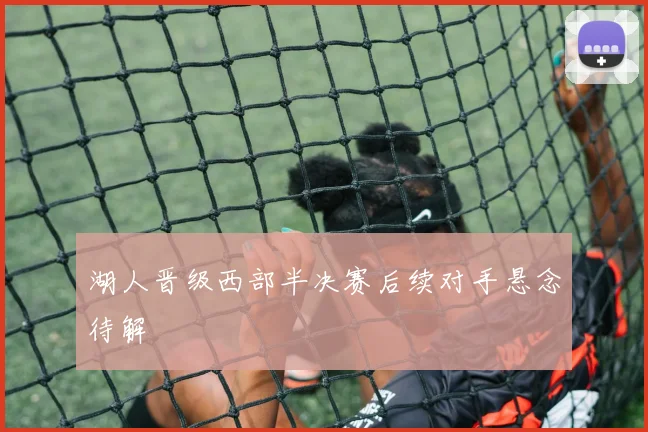 湖人晋级西部半决赛后续对手悬念待解