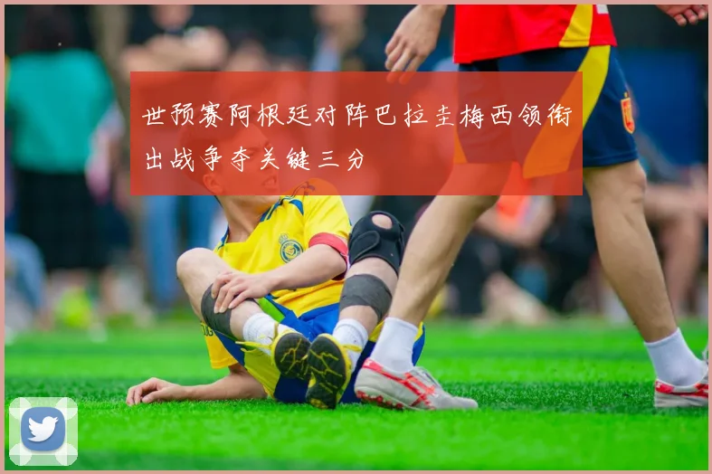世预赛阿根廷对阵巴拉圭梅西领衔出战争夺关键三分
