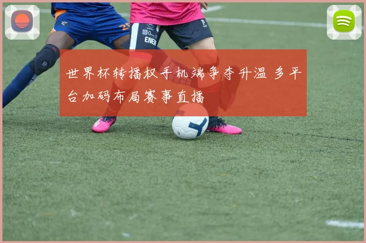 世界杯转播权手机端争夺升温 多平台加码布局赛事直播