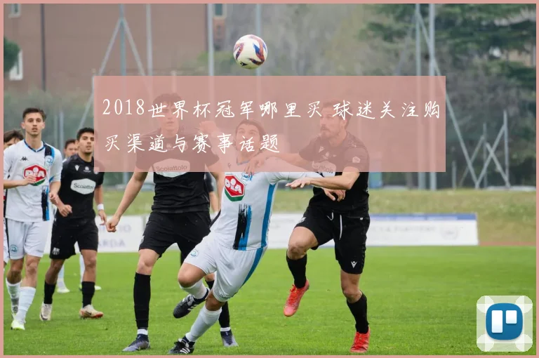 2018世界杯冠军哪里买 球迷关注购买渠道与赛事话题