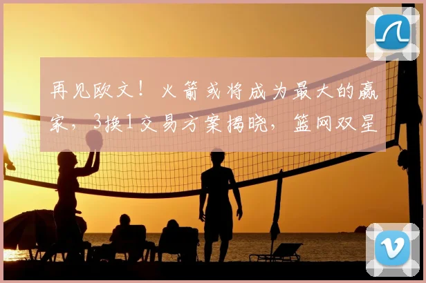 再见欧文!火箭或将成为最大的赢家,3换1交易方案揭晓,篮网双星重聚!_杜兰特_独行侠_弗利特