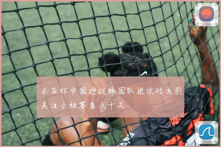 东亚杯中国迎战韩国队进攻对决引关注小组赛看点十足