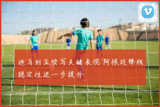 迪马利亚续写关键表现 阿根廷锋线稳定性进一步提升