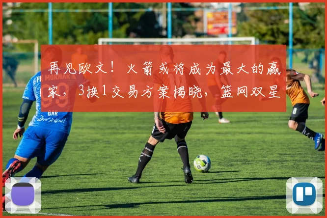 再见欧文!火箭或将成为最大的赢家,3换1交易方案揭晓,篮网双星重聚!_杜兰特_独行侠_弗利特