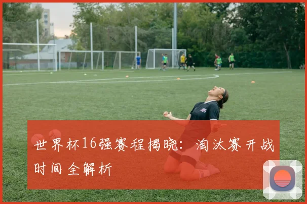 世界杯16强赛程揭晓：淘汰赛开战时间全解析