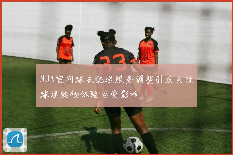 NBA官网球衣配送服务调整引发关注球迷购物体验或受影响