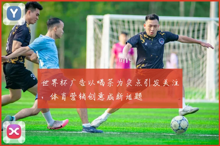 世界杯广告以喝茶为卖点引发关注,体育营销创意成新话题