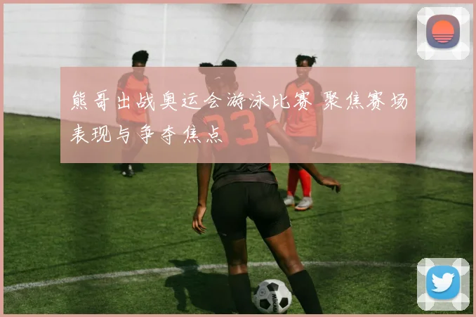 熊哥出战奥运会游泳比赛 聚焦赛场表现与争夺焦点