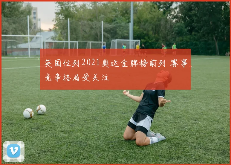 英国位列2021奥运金牌榜前列 赛事竞争格局受关注
