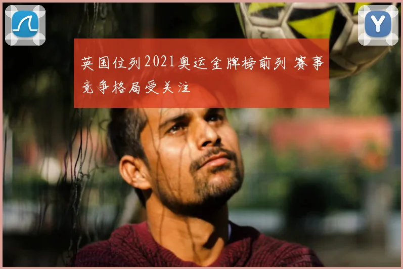英国位列2021奥运金牌榜前列 赛事竞争格局受关注
