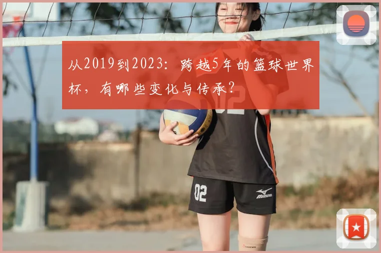 从2019到2023:跨越5年的篮球世界杯,有哪些变化与传承?